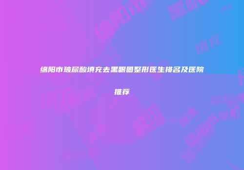 绵阳市玻尿酸填充去黑眼圈整形医生排名及医院推荐
