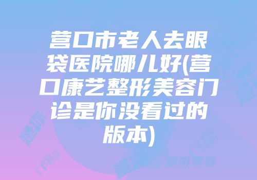 营口市老人去眼袋医院哪儿好(营口康艺整形美容门诊是你没看过的版本)