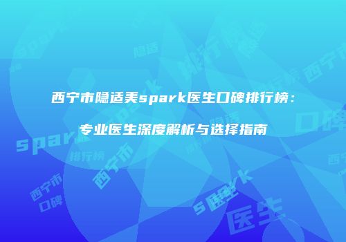 西宁市隐适美spark医生口碑排行榜：专业医生深度解析与选择指南