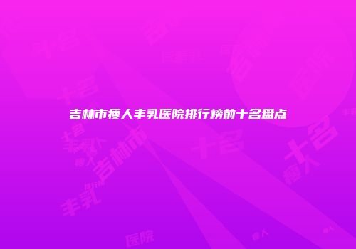 吉林市瘦人丰乳医院排行榜前十名盘点