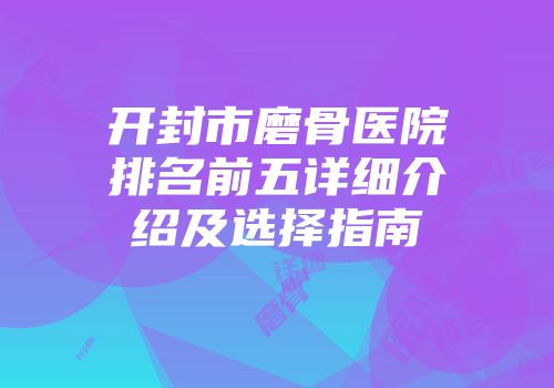 开封市磨骨医院排名前五详细介绍及选择指南