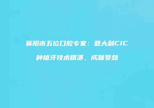 襄阳市五位口腔专家：意大利CIC种植牙技术精湛，成就斐然