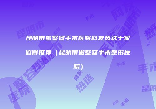 昆明市做整容手术医院网友热选十家值得推荐（昆明市做整容手术整形医院）