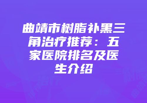 曲靖市树脂补黑三角治疗推荐：五家医院排名及医生介绍