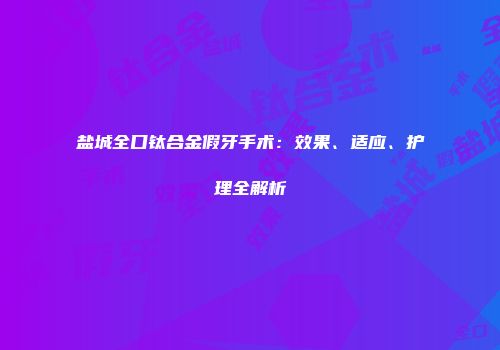 盐城全口钛合金假牙手术：效果、适应、护理全解析