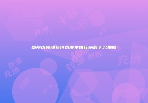 亳州市颏部充填术医生排行榜前十名揭晓