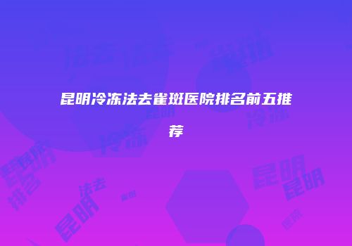 昆明冷冻法去雀斑医院排名前五推荐