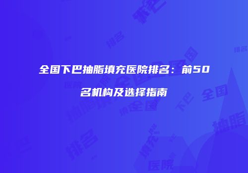 全国下巴抽脂填充医院排名：前50名机构及选择指南