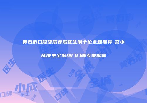 黄石市口腔吸脂瘦脸医生前十位全新推荐-宫小成医生全城热门口碑专家推荐