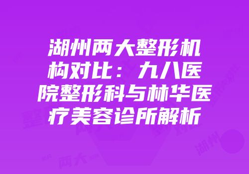 湖州两大整形机构对比：九八医院整形科与林华医疗美容诊所解析