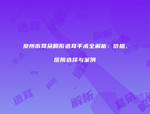 泉州市耳朵畸形造耳手术全解析：价格、医院选择与案例