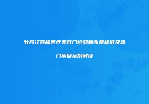 牡丹江亮脸医疗美容门诊部新收费标准及热门项目案例解读