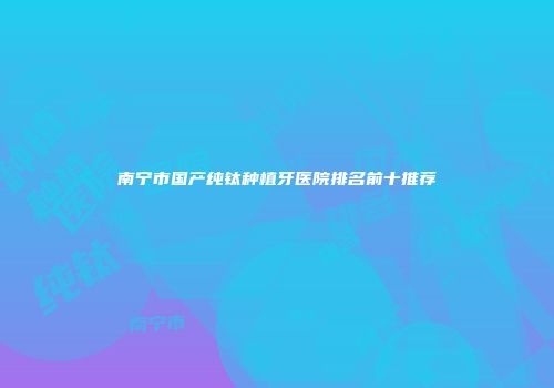 南宁市国产纯钛种植牙医院排名前十推荐