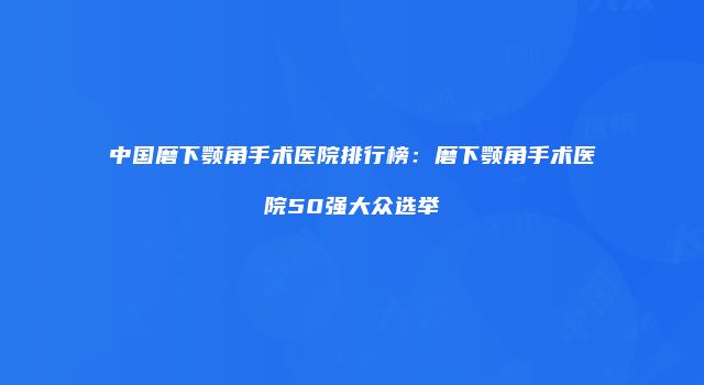 中国磨下颚角手术医院排行榜：磨下颚角手术医院50强大众选举
