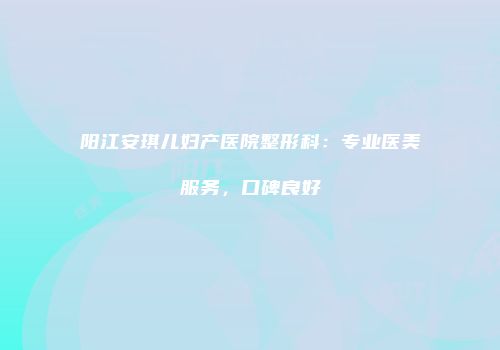 阳江安琪儿妇产医院整形科：专业医美服务，口碑良好