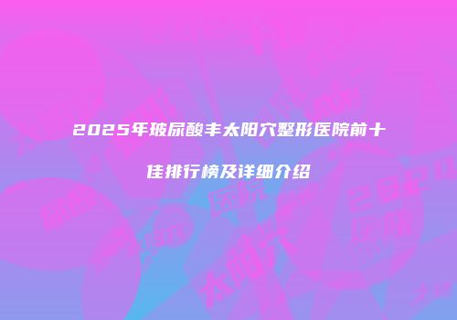 2025年玻尿酸丰太阳穴整形医院前十佳排行榜及详细介绍