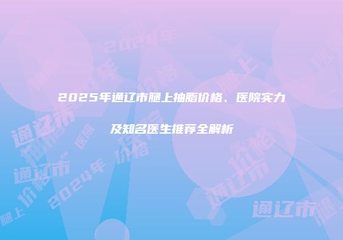 2025年通辽市腿上抽脂价格、医院实力及知名医生推荐全解析