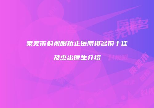 莱芜市斜视眼矫正医院排名前十佳及杰出医生介绍