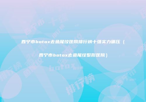 西宁市botox去鱼尾纹医院排行榜十强实力碾压（西宁市botox去鱼尾纹整形医院）