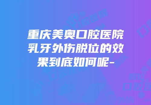 重庆美奥口腔医院乳牙外伤脱位的效果到底如何呢-