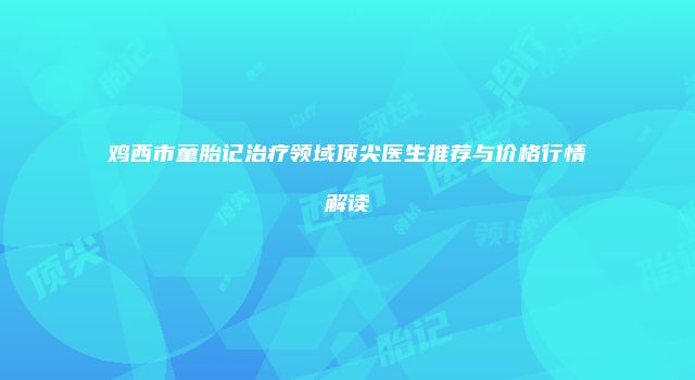 鸡西市童胎记治疗领域顶尖医生推荐与价格行情解读