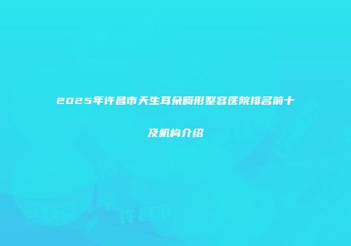 2025年许昌市天生耳朵畸形整容医院排名前十及机构介绍