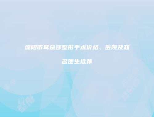 绵阳市耳朵部整形手术价格、医院及知名医生推荐