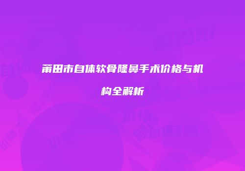 莆田市自体软骨隆鼻手术价格与机构全解析