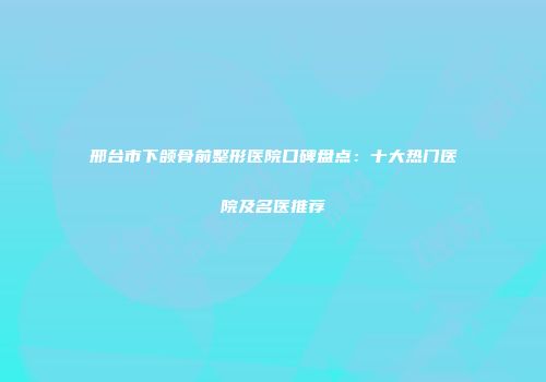 邢台市下颌骨前整形医院口碑盘点：十大热门医院及名医推荐