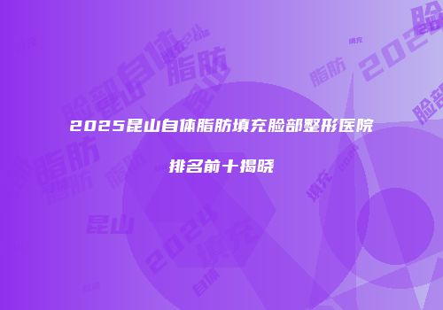 2025昆山自体脂肪填充脸部整形医院排名前十揭晓