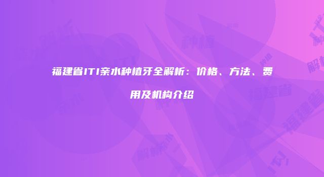 福建省ITI亲水种植牙全解析：价格、方法、费用及机构介绍