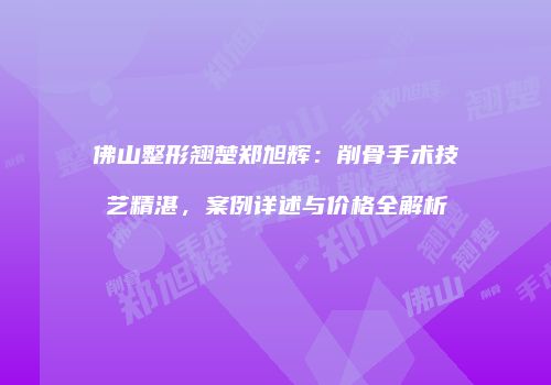 佛山整形翘楚郑旭辉：削骨手术技艺精湛，案例详述与价格全解析