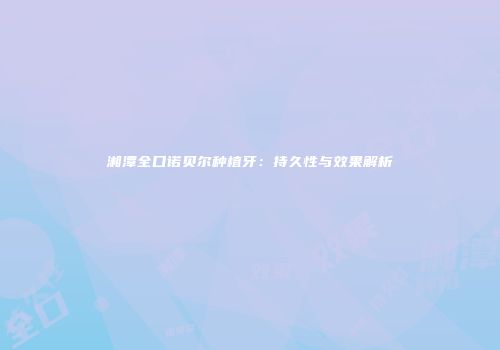 湘潭全口诺贝尔种植牙：持久性与效果解析