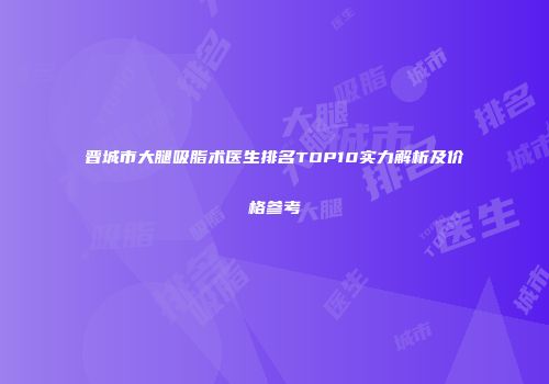 晋城市大腿吸脂术医生排名TOP10实力解析及价格参考