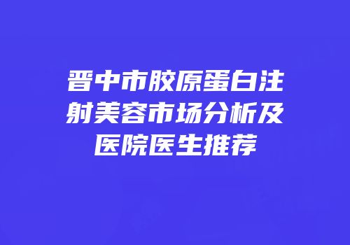晋中市胶原蛋白注射美容市场分析及医院医生推荐