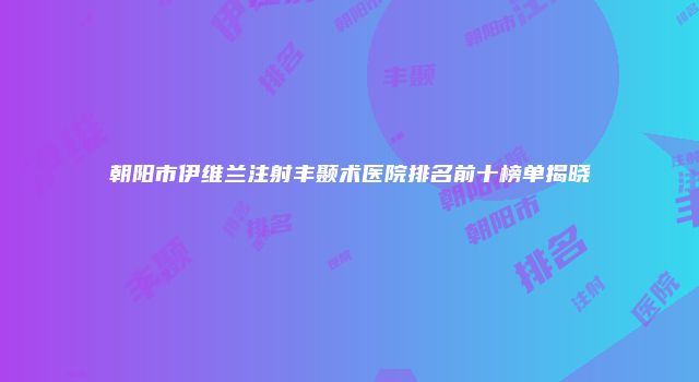 朝阳市伊维兰注射丰颞术医院排名前十榜单揭晓