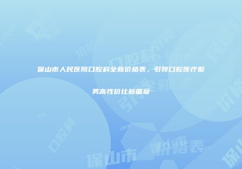 保山市人民医院口腔科全新价格表，引领口腔医疗服务高性价比新篇章