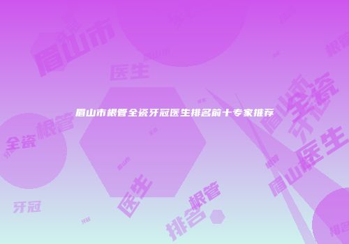 眉山市根管全瓷牙冠医生排名前十专家推荐
