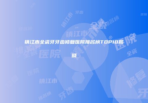 镇江市全瓷牙牙齿修复医院排名榜TOP10揭晓