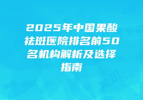 2025年中国果酸祛斑医院排名前50名机构解析及选择指南