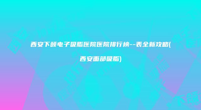 西安下颌电子吸脂医院医院排行榜--表全新攻略(西安面部吸脂)