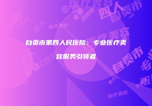 自贡市第四人民医院：专业医疗美容服务引领者