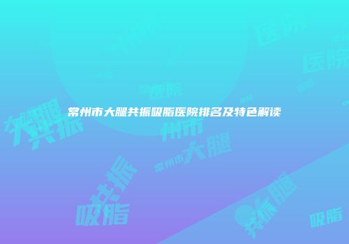 常州市大腿共振吸脂医院排名及特色解读