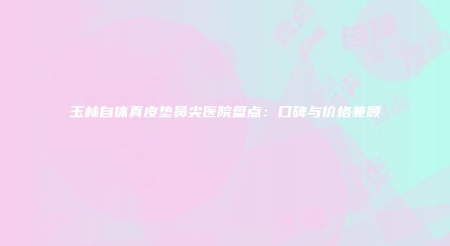 玉林自体真皮垫鼻尖医院盘点：口碑与价格兼顾