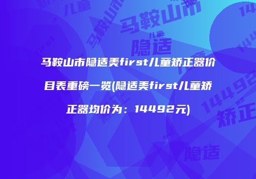 马鞍山市隐适美first儿童矫正器价目表重磅一览(隐适美first儿童矫正器均价为：14492元)