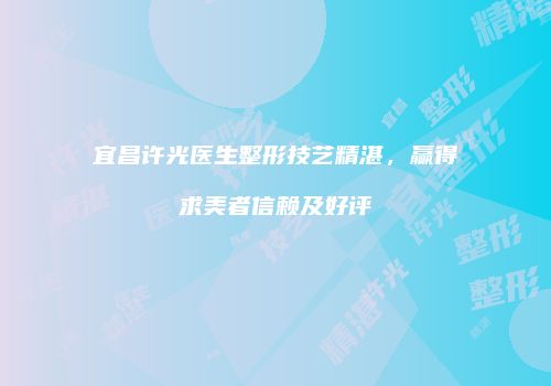 宜昌许光医生整形技艺精湛，赢得求美者信赖及好评