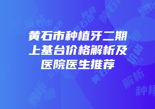 黄石市种植牙二期上基台价格解析及医院医生推荐