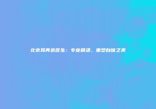 北京耳再造医生：专业精湛，重塑自信之美