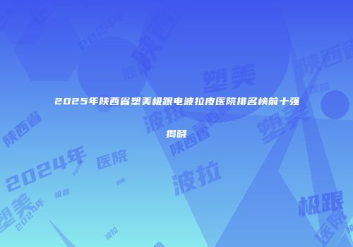 2025年陕西省塑美极跟电波拉皮医院排名榜前十强揭晓