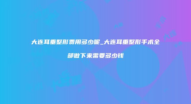 大连耳垂整形费用多少呢_大连耳垂整形手术全部做下来需要多少钱
